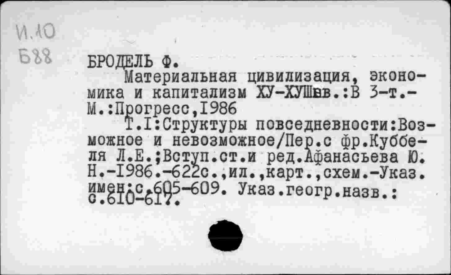 ﻿И. АО
БРОДЕЛЬ Ф.
Материальная цивилизация, экономика и капитализм ХУ-ХУШвв.:В 3-т.-М.:Прогресс,1986
Т.1:Структуры повседневности возможное и невозможное/Пер.с фр.Куббе-ля Л.Е.;Вступ.ст.и ред.Афанасьева Ю. Н. -1986. -6 22с., и л., к арт., схем. -Указ.
Указ.геогр.назв.: